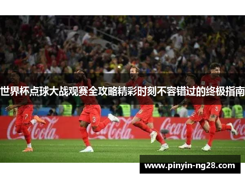 世界杯点球大战观赛全攻略精彩时刻不容错过的终极指南 世界杯点球大战观赛全攻略精彩时刻不容错过的终极指南