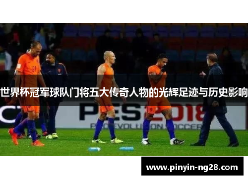 世界杯冠军球队门将五大传奇人物的光辉足迹与历史影响 世界杯冠军球队门将五大传奇人物的光辉足迹与历史影响