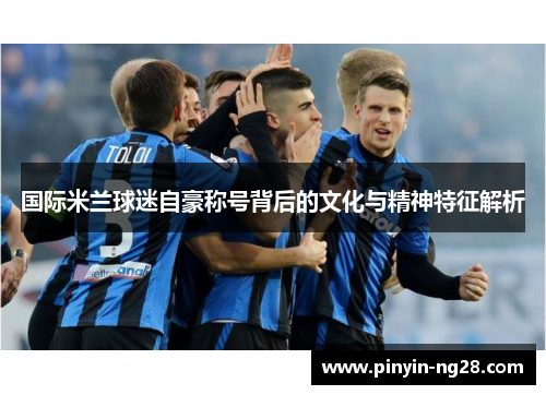 国际米兰球迷自豪称号背后的文化与精神特征解析 国际米兰球迷自豪称号背后的文化与精神特征解析