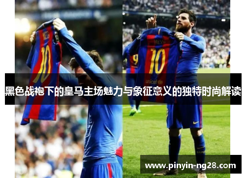 黑色战袍下的皇马主场魅力与象征意义的独特时尚解读 黑色战袍下的皇马主场魅力与象征意义的独特时尚解读