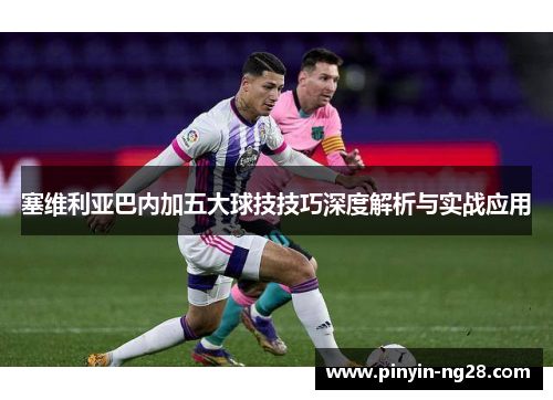 塞维利亚巴内加五大球技技巧深度解析与实战应用