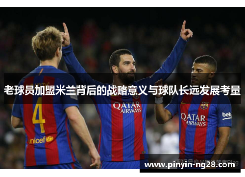 老球员加盟米兰背后的战略意义与球队长远发展考量 老球员加盟米兰背后的战略意义与球队长远发展考量