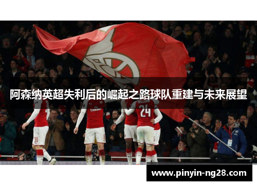 阿森纳英超失利后的崛起之路球队重建与未来展望