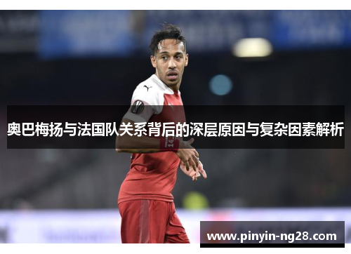 奥巴梅扬与法国队关系背后的深层原因与复杂因素解析 奥巴梅扬与法国队关系背后的深层原因与复杂因素解析