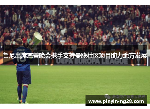 鲁尼出席慈善晚会携手支持曼联社区项目助力地方发展