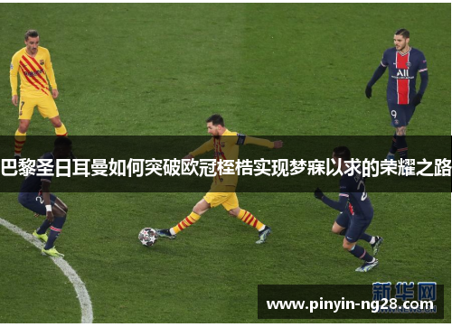 巴黎圣日耳曼如何突破欧冠桎梏实现梦寐以求的荣耀之路