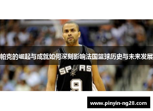 帕克的崛起与成就如何深刻影响法国篮球历史与未来发展 帕克的崛起与成就如何深刻影响法国篮球历史与未来发展