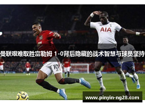 曼联艰难取胜富勒姆 1-0背后隐藏的战术智慧与球员坚持