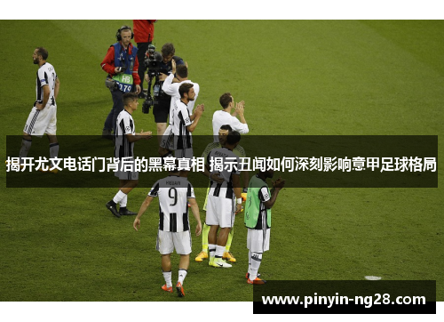揭开尤文电话门背后的黑幕真相 揭示丑闻如何深刻影响意甲足球格局