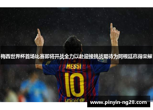 梅西世界杯首场比赛即将开战全力以赴迎接挑战期待为阿根廷赢得荣耀
